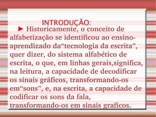 INTRODUÇÃO: ►   Historicamente, o conceito de alfabetização se identificou ao ensino-aprendizado da“tecnologia da escrita”, quer dizer, do sistema alfabético de escrita, o que, em linhas gerais,significa, na leitura, a capacidade de decodificar os sinais gráficos, transformando-os em“sons”, e, na escrita, a capacidade de codificar os sons da fala, transformando-os em sinais graficos. 