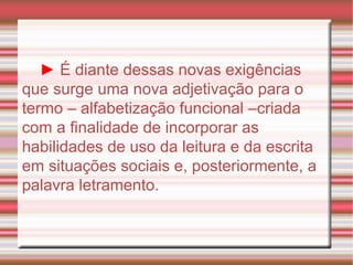 ►   É diante dessas novas exigências que surge uma nova adjetivação para o termo – alfabetização funcional –criada com a finalidade de incorporar as habilidades de uso da leitura e da escrita em situações sociais e, posteriormente, a palavra letramento. 