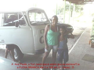 A  Ana Paula, o Yuri (será que é assim que se escreve?) e a FLEXA BRANCA (de 0 a 100 em 3... horas). :D 