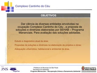 Prefeitura do Município de São Paulo
Secretaria de Habitação
Programa Mananciais – Recuperação Urbana e Saneamento Ambiental
Complexo Cantinho do Céu
OBJETIVOS

Estudo e diagnóstico atual da área;

Propostas de soluções e diretrizes na elaboração de projetos e obras;

Adequação urbanística, habitacional e ambiental da área.
Dar ciência às diversas entidades envolvidas na
ocupação Complexo Cantinho do Céu , a proposta de
soluções e diretrizes elaboradas por SEHAB – Programa
Mananciais. Para avaliação das soluções adotadas.
 