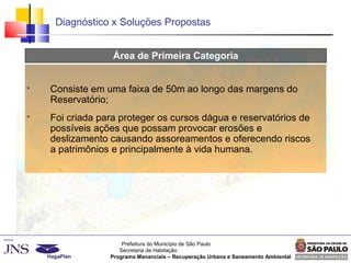 Prefeitura do Município de São Paulo
Secretaria de Habitação
Programa Mananciais – Recuperação Urbana e Saneamento Ambiental
Diagnóstico x Soluções Propostas
Área de Primeira Categoria
 Consiste em uma faixa de 50m ao longo das margens do
Reservatório;
 Foi criada para proteger os cursos dágua e reservatórios de
possíveis ações que possam provocar erosões e
deslizamento causando assoreamentos e oferecendo riscos
a patrimônios e principalmente à vida humana.
 