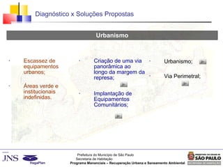 Prefeitura do Município de São Paulo
Secretaria de Habitação
Programa Mananciais – Recuperação Urbana e Saneamento Ambiental
Diagnóstico x Soluções Propostas
Urbanismo
Diagnóstico Estudo de Soluções
Dezembro / 2006
Projeto Básico
Março / 2007
• Escassez de
equipamentos
urbanos;
• Áreas verde e
institucionais
indefinidas.
• Criação de uma via
panorâmica ao
longo da margem da
represa;
• Implantação de
Equipamentos
Comunitários;
• Urbanismo;
• Via Perimetral;
 