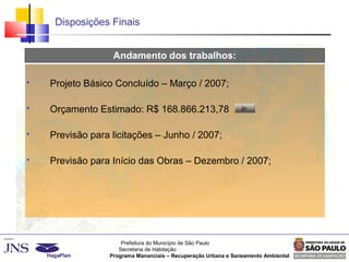 Prefeitura do Município de São Paulo
Secretaria de Habitação
Programa Mananciais – Recuperação Urbana e Saneamento Ambiental
Disposições Finais
Andamento dos trabalhos:
 Projeto Básico Concluído – Março / 2007;
 Orçamento Estimado: R$ 168.866.213,78
 Previsão para licitações – Junho / 2007;
 Previsão para Início das Obras – Dezembro / 2007;
 