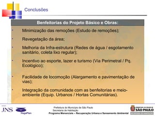 Prefeitura do Município de São Paulo
Secretaria de Habitação
Programa Mananciais – Recuperação Urbana e Saneamento Ambiental
Conclusões
Benfeitorias do Projeto Básico e Obras:
 Minimização das remoções (Estudo de remoções);
 Revegetação da área;
 Melhoria da Infra-estrutura (Redes de água / esgotamento
sanitário, coleta lixo regular);
 Incentivo ao esporte, lazer e turismo (Via Perimetral / Pq.
Ecológico);
 Facilidade de locomoção (Alargamento e pavimentação de
vias);
 Integração da comunidade com as benfeitorias e meio-
ambiente (Equip. Urbanos / Hortas Comunitárias).
 