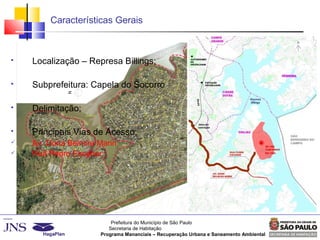 Prefeitura do Município de São Paulo
Secretaria de Habitação
Programa Mananciais – Recuperação Urbana e Saneamento Ambiental
Características Gerais
 Localização – Represa Billings;
 Subprefeitura: Capela do Socorro
 Delimitação;
 Principais Vias de Acesso;
 Av. Dona Belmira Marin;
 Rua Pedro Escobar ;
 