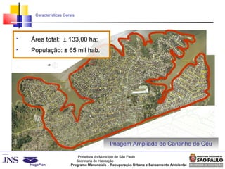 Prefeitura do Município de São Paulo
Secretaria de Habitação
Programa Mananciais – Recuperação Urbana e Saneamento Ambiental
Características Gerais
Imagem Ampliada do Cantinho do Céu
 Área total: ± 133,00 ha;
 População: ± 65 mil hab.
 