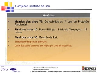 Prefeitura do Município de São Paulo
Secretaria de Habitação
Programa Mananciais – Recuperação Urbana e Saneamento Ambiental
Complexo Cantinho do Céu
Histórico
 Meados dos anos 70: Concebidas as 1º Leis de Proteção
Ambiental;
 Final dos anos 80: Bacia Billings – Início da Ocupação – 15
casas
 Final dos anos 90: Revisão da Lei;
 Estabelecendo grandes diretrizes;
 Cada Sub-bacia passou a ser regida por uma lei específica;
 