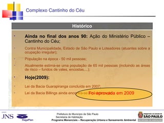 Prefeitura do Município de São Paulo
Secretaria de Habitação
Programa Mananciais – Recuperação Urbana e Saneamento Ambiental
Complexo Cantinho do Céu
Histórico
 Ainda no final dos anos 90: Ação do Ministério Público –
Cantinho do Céu;

Contra Municipalidade, Estado de São Paulo e Loteadores (atuantes sobre a
ocupação irregular);

População na época - 50 mil pessoas;

Atualmente estima-se uma população de 65 mil pessoas (incluindo as áreas
de risco – fundos de vales, encostas,...);
 Hoje(2009):

Lei da Bacia Guarapiranga concluída em 2007;

Lei da Bacia Billings ainda encontra-se em elaboração.Foi aprovada em 2009
 