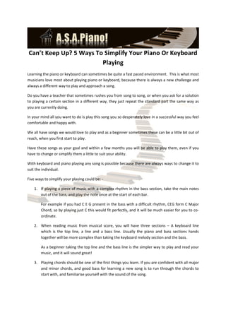 Can’t Keep Up? 5 Ways To Simplify Your Piano Or Keyboard
                        Playing
Learning the piano or keyboard can sometimes be quite a fast paced environment. This is what most
musicians love most about playing piano or keyboard, because there is always a new challenge and
always a different way to play and approach a song.

Do you have a teacher that sometimes rushes you from song to song, or when you ask for a solution
to playing a certain section in a different way, they just repeat the standard part the same way as
you are currently doing.

In your mind all you want to do is play this song you so desperately love in a successful way you feel
comfortable and happy with.

We all have songs we would love to play and as a beginner sometimes these can be a little bit out of
reach, when you first start to play.

Have these songs as your goal and within a few months you will be able to play them, even if you
have to change or simplify them a little to suit your ability.

With keyboard and piano playing any song is possible because there are always ways to change it to
suit the individual.

Five ways to simplify your playing could be: -

    1. If playing a piece of music with a complex rhythm in the bass section, take the main notes
       out of the bass, and play the note once at the start of each bar.

        For example if you had C E G present in the bass with a difficult rhythm, CEG form C Major
        Chord, so by playing just C this would fit perfectly, and it will be much easier for you to co-
        ordinate.

    2. When reading music from musical score, you will have three sections – A keyboard line
       which is the top line, a line and a bass line. Usually the piano and bass sections hands
       together will be more complex than taking the keyboard melody section and the bass.

        As a beginner taking the top line and the bass line is the simpler way to play and read your
        music, and it will sound great!

    3. Playing chords should be one of the first things you learn. If you are confident with all major
       and minor chords, and good bass for learning a new song is to run through the chords to
       start with, and familiarise yourself with the sound of the song.
 
