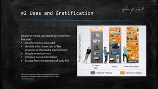 #2 Uses and Gratification
Goals for media use can be grouped into
five uses:
• Be informed or educated
• Identify with characters of the
situation in the media environment
• Simple entertainment
• Enhance Social Interaction
• Escape from the stresses of daily life
McQuail, Denis (2010). Mass communication theory: an
introduction. London: Sage Publications. pp. 420–430.
ISBN 1849202923.
 