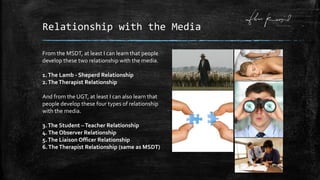 Relationship with the Media
From the MSDT, at least I can learn that people
develop these two relationship with the media.
1.The Lamb - Sheperd Relationship
2.TheTherapist Relationship
And from the UGT, at least I can also learn that
people develop these four types of relationship
with the media.
3.The Student –Teacher Relationship
4.The Observer Relationship
5.The Liaison Officer Relationship
6.TheTherapist Relationship (same as MSDT)
 