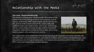 Relationship with the Media
The Lamb - Sheperd Relationship
The world is a strange place. Media provide information to the
audience about this strange world on how to behave, how to
interact, what to do, what is appreciated, why do and dont do
this, and etc In the context of social life, media subtly tells
audience what’s cool, what to wear, what to eat, where to go,
and etc. In the context of social change/ conflict/ movement,
frequently media tells the audiences who to hate, who to love,
what to support, why we should do it, and etc.
This relationship can be established not only because of social movement and media centrality like
the MSDT said, community fanaticism, psycological condition, and mundane individual fantasy could
take someone into this type of relationship. For instance, the consertives and Fox News, youth and
MTV, moms and infotainment, and pornography.
 