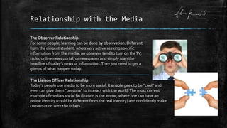 Relationship with the Media
The Observer Relationship
For some people, learning can be done by observation. Different
from the diligent student, who’s very active seeking specific
information from the media, an observer tend to turn on theTV,
radio, online news portal, or newspaper and simply scan the
headline of today’s news or information.They just need to get a
glimps of what happen today.
The Liaison Officer Relationship
Today’s people use media to be more social. It enable geek to be “cool” and
even can give them “persona” to interact with the world.The most current
example of media’s social facilitation is the avatar, where one can have an
online identity (could be different from the real identity) and confidently make
conversation with the others.
 