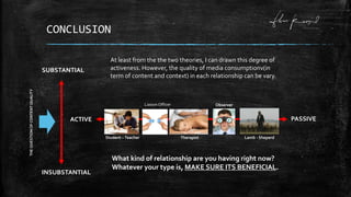CONCLUSION
ACTIVE PASSIVE
SUBSTANTIAL
INSUBSTANTIAL
Lamb - Sheperd
Observer
Therapist
Liaison Officer
Student –Teacher
At least from the the two theories, I can drawn this degree of
activeness. However, the quality of media consumptionv(in
term of content and context) in each relationship can be vary.
What kind of relationship are you having right now?
Whatever your type is, MAKE SURE ITS BENEFICIAL.
THEQUESTIONOFCONTENTQUALITY
 