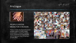 Prologue
Today’s media development enrich
people’s option of daily media
consumption. Indeed,it’s pretty
much cluttered and fragmented,
and it’s because they’re having a
private affair.
PEOPLE CHOOSE
MEDIA FOR A REASON
 