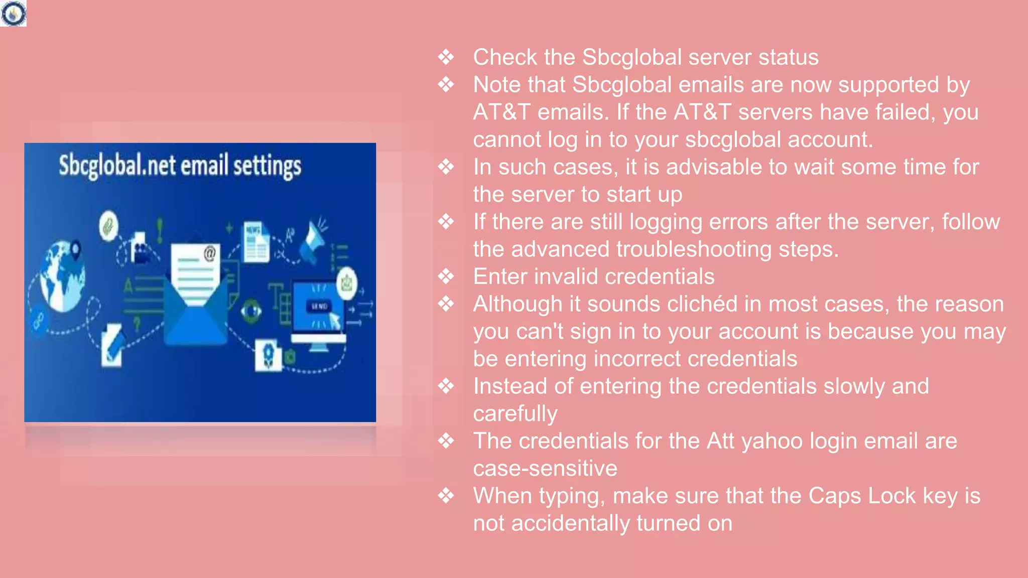 ❖ Check the Sbcglobal server status
❖ Note that Sbcglobal emails are now supported by
AT&T emails. If the AT&T servers have failed, you
cannot log in to your sbcglobal account.
❖ In such cases, it is advisable to wait some time for
the server to start up
❖ If there are still logging errors after the server, follow
the advanced troubleshooting steps.
❖ Enter invalid credentials
❖ Although it sounds clichéd in most cases, the reason
you can't sign in to your account is because you may
be entering incorrect credentials
❖ Instead of entering the credentials slowly and
carefully
❖ The credentials for the Att yahoo login email are
case-sensitive
❖ When typing, make sure that the Caps Lock key is
not accidentally turned on
 