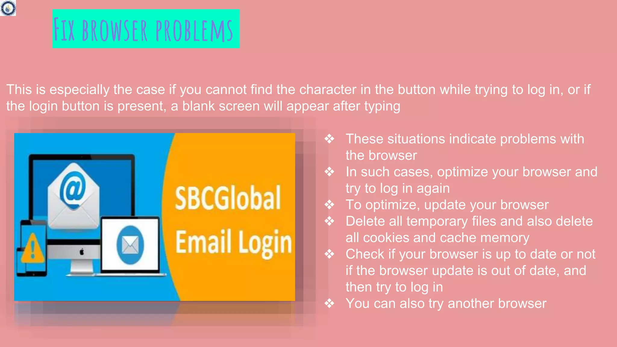 Fix browser problems
This is especially the case if you cannot find the character in the button while trying to log in, or if
the login button is present, a blank screen will appear after typing
❖ These situations indicate problems with
the browser
❖ In such cases, optimize your browser and
try to log in again
❖ To optimize, update your browser
❖ Delete all temporary files and also delete
all cookies and cache memory
❖ Check if your browser is up to date or not
if the browser update is out of date, and
then try to log in
❖ You can also try another browser
 