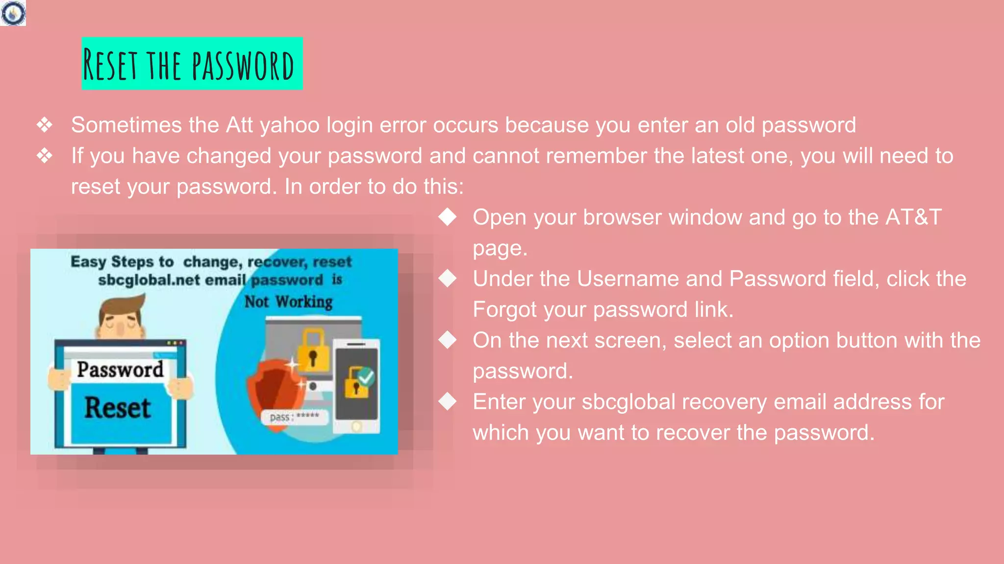 Reset the password
❖ Sometimes the Att yahoo login error occurs because you enter an old password
❖ If you have changed your password and cannot remember the latest one, you will need to
reset your password. In order to do this:
◆ Open your browser window and go to the AT&T
page.
◆ Under the Username and Password field, click the
Forgot your password link.
◆ On the next screen, select an option button with the
password.
◆ Enter your sbcglobal recovery email address for
which you want to recover the password.
 