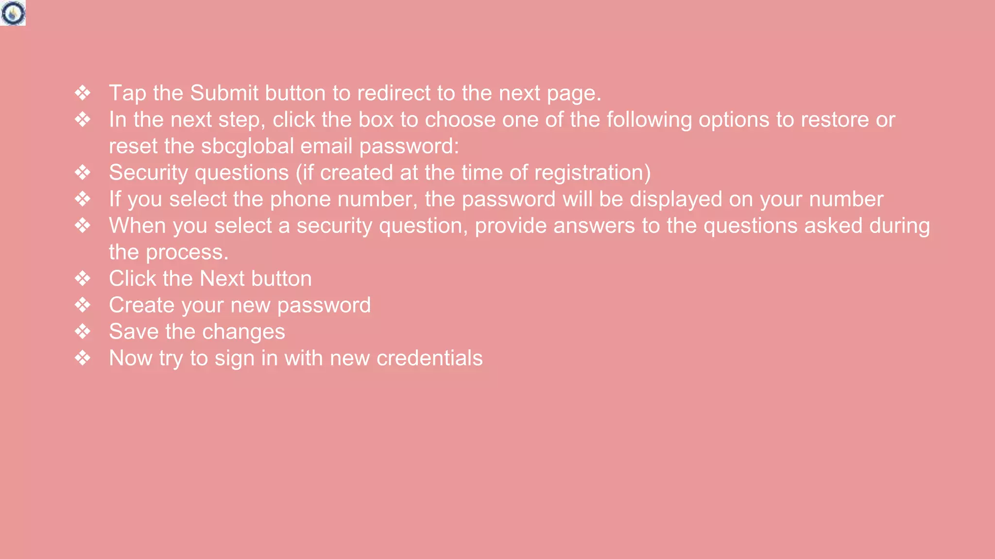 ❖ Tap the Submit button to redirect to the next page.
❖ In the next step, click the box to choose one of the following options to restore or
reset the sbcglobal email password:
❖ Security questions (if created at the time of registration)
❖ If you select the phone number, the password will be displayed on your number
❖ When you select a security question, provide answers to the questions asked during
the process.
❖ Click the Next button
❖ Create your new password
❖ Save the changes
❖ Now try to sign in with new credentials
 