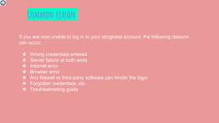 If you are now unable to log in to your sbcglobal account, the following reasons
can occur:
❖ Wrong credentials entered
❖ Server failure at both ends
❖ Internet error
❖ Browser error
❖ Any firewall or third-party software can hinder the login
❖ Forgotten credentials, etc.
❖ Troubleshooting guide
Common reason
 