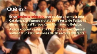 Què és?
- És un projecte educatiu que es duu a terme a tota
Catalunya, a algunes ciutats de la resta de l’estat i a
altres indrets d’Europa com Alemanya o Bèlgica.
- A cada concert realitzat a l’Auditori hi participen al
voltant d’uns 800 alumnes de 20 escoles diferents.
 