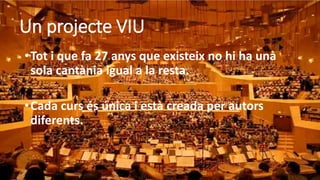 Un projecte VIU
•Tot i que fa 27 anys que existeix no hi ha una
sola cantània igual a la resta.
•Cada curs és única i està creada per autors
diferents.
 