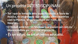 Un projecte INTERDISCIPLINARI
• Tot i que es treballa més específicament a l’aula de
música, és un projecte que engloba altres matèries
com la Plàstica, el coneixement del medi, les
llengües…
• El treball amb tots els Mestres que passen pel curs és
imprescindible per realitzar el projecte.
• És un esforç de tot el centre educatiu.
 