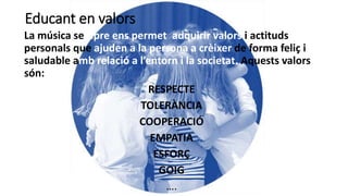 Educant en valors
La música sempre ens permet adquirir valors i actituds
personals que ajuden a la persona a crèixer de forma feliç i
saludable amb relació a l’entorn i la societat. Aquests valors
són:
RESPECTE
TOLERÀNCIA
COOPERACIÓ
EMPATIA
ESFORÇ
GOIG
….
 