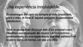 Una experiència innolvidable.
El recorregut del camí és sempre el més important,
però a més, el final d’ aquest projecte és plenament
satisfactori .
Tenir la possibilitat d’actuar dalt d’un escenari com
l’Auditori acompanyats de musics i actors/actrius
professionals, és una experiència que mai oblides i val
la pena viure, al menys, un cop a la vida.
 