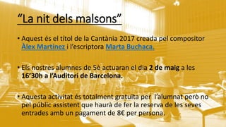 “La nit dels malsons”
• Aquest és el títol de la 䲹ԳàԾ 2017 creada pel compositor
Àlex Martínez i l’escriptora Marta Buchaca.
• Els nostres alumnes de 5è actuaran el dia 2 de maig a les
16’30h a l’Auditori de Barcelona.
• Aquesta activitat és totalment gratuïta per l’alumnat però no
pel públic assistent que haurà de fer la reserva de les seves
entrades amb un pagament de 8€ per persona.
 