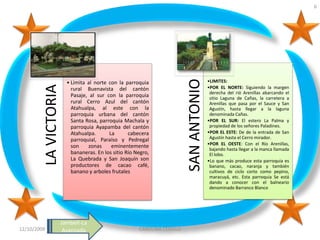 6




                                                                           SAN ANTONIO
                         • Limita al norte con la parroquia                              •LIMITES:
         LA VICTORIA

                           rural Buenavista del cantón                                   •POR EL NORTE: Siguiendo la margen
                                                                                          derecha del rió Arenillas abarcando el
                           Pasaje, al sur con la parroquia                                sitio Laguna de Cañas, la carretera a
                           rural Cerro Azul del cantón                                    Arenillas que pasa por el Sauce y San
                           Atahualpa, al este con la                                      Agustín, hasta llegar a la laguna
                           parroquia urbana del cantón                                    denominada Cañas.
                           Santa Rosa, parroquia Machala y                               •POR EL SUR: El estero La Palma y
                           parroquia Ayapamba del cantón                                  propiedad de los señores Paladines.
                           Atahualpa.      La       cabecera                             •POR EL ESTE: De de la entrada de San
                           parroquial, Paraíso y Pedregal                                 Agustín hasta el Cerro mirador.
                                                                                         •POR EL OESTE: Con el Río Arenillas,
                           son    zonas     eminentemente
                                                                                          bajando hasta llegar a la manca llamada
                           bananeras. En los sitio Río Negro,                             El lobo.
                           La Quebrada y San Joaquín son                                 •Lo que más produce esta parroquia es
                           productores de cacao café,                                     banano, cacao, naranja y también
                           banano y arboles frutales                                      cultivos de ciclo corto como pepino,
                                                                                          maracuyá, etc. Esta parroquia Se está
                                                                                          dando a conocer con el balneario
                                                                                          denominado Barranco Blanco




                       Jambelí-La
12/10/2009              Avanzada                        CAROLINA CEDILLO
 