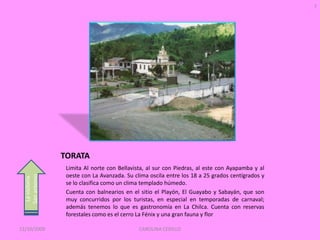 7




                 TORATA
                  Limita Al norte con Bellavista, al sur con Piedras, al este con Ayapamba y al
                  oeste con La Avanzada. Su clima oscila entre los 18 a 25 grados centígrados y
  San antonio
   La victoria




                  se lo clasifica como un clima templado húmedo.
                  Cuenta con balnearios en el sitio el Playón, El Guayabo y Sabayán, que son
                  muy concurridos por los turistas, en especial en temporadas de carnaval;
                  además tenemos lo que es gastronomía en La Chilca. Cuenta con reservas
                  forestales como es el cerro La Fénix y una gran fauna y flor

12/10/2009                                    CAROLINA CEDILLO
 