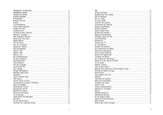 GRANDE É O SENHOR ........................................................................................ 14
PRIMEIRO AMOR .................................................................................................. 14
PODER DE DEUS................................................................................................... 14
PODES REINAR ..................................................................................................... 14
A ALEGRIA .............................................................................................................. 14
Buscar-me-eis ....................................................................................................... 15
Canto ........................................................................................................................ 15
Como Ribeiros ....................................................................................................... 15
Deus Está Presente ............................................................................................. 15
Então Se Verá........................................................................................................ 15
Exaltar-te-ei ........................................................................................................... 15
Lá Está O Meu Tesouro...................................................................................... 15
Mente E Coração .................................................................................................. 15
Meu Pequeno Mundo........................................................................................... 16
Minha Paz Vos Dou.............................................................................................. 16
Nada Melhor ........................................................................................................... 16
Pai De Amor ........................................................................................................... 16
Pai, Eu Te Adoro................................................................................................... 16
Quando a Glória.................................................................................................... 17
Rei das Nações...................................................................................................... 17
Salmo 103............................................................................................................... 17
Salmo 108............................................................................................................... 17
Salmo 115............................................................................................................... 18
Se Confessarmos ................................................................................................. 18
Se tão somente..................................................................................................... 18
Sinceramente......................................................................................................... 18
Teus Altares ........................................................................................................... 18
Um Só Coração ..................................................................................................... 18
Você Pode Ter........................................................................................................ 19
Vou chegar.............................................................................................................. 19
Amigo Verdadeiro ................................................................................................ 19
Bendito Seja Deus ............................................................................................... 19
Celebrai.................................................................................................................... 19
Coloco Minha Vida ............................................................................................... 19
Tão calmo................................................................................................................ 19
Fluirá Como um Rio............................................................................................. 20
O Caminho de Deus É Perfeito ....................................................................... 20
Óleo de Alegria...................................................................................................... 20
Abundante Chuva ................................................................................................ 20
Rompendo em fé.................................................................................................. 21
Bendito Eu Serei................................................................................................... 21
Deus de Promesas ............................................................................................... 21
Te Conheçer ........................................................................................................... 21
Toda Sorte De Bençãos ..................................................................................... 21
Ele Vem.................................................................................................................... 22
Eu Só Quero Estar ............................................................................................... 22
Conheci Um Grande Amigo .............................................................................. 22

Mel ............................................................................................................................. 22
Amigo de Deus...................................................................................................... 23
Aquele Que Tem Sede........................................................................................ 23
Ele é Exaltado........................................................................................................ 23
Ele É o Leão............................................................................................................ 23
Eu Sou Grato ......................................................................................................... 23
Homem de Guerra ............................................................................................... 23
Louvemos ao Senhor.......................................................................................... 23
Nossa Justificação................................................................................................ 24
Nosso General ....................................................................................................... 24
Quem pode livrar ................................................................................................. 24
Aclame Ao Senhor ............................................................................................... 24
Águas Purificadoras............................................................................................. 24
Coração Igual ao Teu ......................................................................................... 24
Incomparável......................................................................................................... 25
Manancial ................................................................................................................ 25
Preciso De Ti .......................................................................................................... 25
A Tua Palavra ........................................................................................................ 26
Aclame Ao Senhor ............................................................................................... 26
Ao Erguermos as Mãos ...................................................................................... 26
Deus do Impossível............................................................................................. 26
Há um doce Espírito............................................................................................ 27
Quero Me Apaixonar ........................................................................................... 27
Coração da Noiva ................................................................................................. 27
Por Causa do Teu Amor..................................................................................... 27
Santo é o Teu Nome Senhor ........................................................................... 27
Tu és santo............................................................................................................. 28
Adorar a Deus ....................................................................................................... 28
Com muito louvor ................................................................................................ 28
Aquele que está com Cristo Kleber Lucas .................................................. 28
Porque tu estas Comigo .................................................................................... 29
Reina Hoje .............................................................................................................. 29
Vou Seguir Com Fé.............................................................................................. 29
Videira ...................................................................................................................... 29
Carvalho de justiça.............................................................................................. 29
Marca da Promessa ............................................................................................. 29
Cordeiro de Deus ................................................................................................. 30
Terra e céu ............................................................................................................. 30
Divino Companheiro............................................................................................ 30
Adonai/Tu mudaste ............................................................................................. 30
Anjos ......................................................................................................................... 30
Descerá sobre ti.................................................................................................... 30
Estrela da Manhã ................................................................................................. 31
Eu Só Quero Estar ............................................................................................... 31
Jesus Te Entronizamos ...................................................................................... 31
Meu Prazer.............................................................................................................. 31
Motivo da minha canção ................................................................................... 31

3

4

 