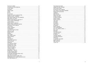 Ouve-se o júbilo ................................................................................................... 32
A sombra de tuas Palavras............................................................................... 32
Cristo Jesus ............................................................................................................ 32
Foi assim ................................................................................................................. 32
Santo Lugar............................................................................................................ 32
A Paz ......................................................................................................................... 32
ÉS TU ........................................................................................................................ 33
Eu te busco............................................................................................................. 33
Recebi um novo coração do Pai ..................................................................... 33
Reina Em Mim- Vineyard................................................................................... 34
Que Doce é estar em tua presença .............................................................. 34
Nós somos um Povo............................................................................................ 34
Senhor Deus está no meio de Ti.................................................................... 34
Pai eu quero Contemplar .................................................................................. 34
Louva a Deus ......................................................................................................... 35
Nosso Deus é soberano ..................................................................................... 35
Quem é Deus acima do Senhor...................................................................... 35
Se não for pra te adorar ................................................................................... 35
Toda Terra .............................................................................................................. 35
Quero Celebrar...................................................................................................... 36
Te Agradeço ........................................................................................................... 36
Teu Amor me Faz Viver ..................................................................................... 36
Senhor, Tu és ........................................................................................................ 37
DEUS FORTE .......................................................................................................... 37
Restitui ..................................................................................................................... 37
Ele é Deus ............................................................................................................... 38
Nem Olhos viram ................................................................................................. 38
Galhos Secos ......................................................................................................... 38
Milagre...................................................................................................................... 38
Vem adorar............................................................................................................. 38
Sonda-me, Usa-me ............................................................................................. 39
Dá-me forças ......................................................................................................... 39
Shekinah.................................................................................................................. 39
De Todas as Tribos.............................................................................................. 39
Homenzinho Torto ............................................................................................... 39
Soldados de Cristo............................................................................................... 39
Vem com Josué..................................................................................................... 39
Cantor Cristão 27................................................................................................. 40
Um Povo Forte....................................................................................................... 40
SOSSEGAI - 328 CC............................................................................................ 40
A Deus demos glória........................................................................................... 40
Cristo já ressuscitou ........................................................................................... 41
Firme Nas Promessas (Hino 107) .................................................................. 41
Sou Feliz com Jesus ............................................................................................ 41
Segurança Cantor Cristão 375........................................................................ 41
Grandioso és tu! (Quão grande és tu!) ....................................................... 41
Vim Para Adorar-te.............................................................................................. 42

Tua graça me basta ............................................................................................ 42
Desejo do Meu Coração..................................................................................... 42
Perto quero estar ................................................................................................. 42
Se nao for pra te adorar ................................................................................... 43
Faz Chover Ana Paula Valadão/.................................................................... 43
Águas De Avivamento ........................................................................................ 43
Confiarei .................................................................................................................. 43
Está escrito............................................................................................................. 43
Marca de Cristo..................................................................................................... 43
Muitos Choram ...................................................................................................... 44
Do Alto Da Pedra.................................................................................................. 44
Quem de Nós ......................................................................................................... 44
Monte Inverno....................................................................................................... 44
Liga, liga................................................................................................................. 44
Corinhos................................................................................................................... 45
É mistério ................................................................................................................ 45
500 Graus ............................................................................................................... 45
A Palavra ................................................................................................................. 45
Nova Criatura ........................................................................................................ 45
Oh! Profundidade ................................................................................................. 46
Ele virá (Temei a Deus...) ................................................................................ 46
Sou Livre ................................................................................................................. 46
Barnabé.................................................................................................................... 47
Vai Caminhando ................................................................................................... 47
Levantai-vos........................................................................................................... 47
A Vitória ................................................................................................................... 47
Coroado Senhor.................................................................................................... 47
O Profeta Declarou .............................................................................................. 47
Diferença ................................................................................................................. 48
O Lamento de Israel ........................................................................................... 48
Quem Sou Eu?....................................................................................................... 48
Meu Universo ......................................................................................................... 48
I See You................................................................................................................. 49

5

6

 