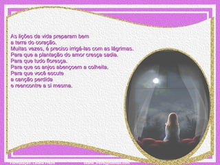 As lições da vida preparam bem  a terra do coração. Muitas vezes, é preciso irrigá-las com as lágrimas. Para que a plantação do amor cresça sadia. Para que tudo floresça.  Para que os anjos abençoem a colheita. Para que você escute  a canção perdida  e reencontre a si mesma. 
