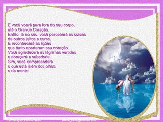 E você voará para fora do seu corpo,  até o Grande Coração. Então, lá no céu, você perceberá as coisas  de outros jeitos e cores. E reconhecerá as lições  que tanto apertaram seu coração. Você agradecerá às lágrimas vertidas  e abraçará a sabedoria. Sim, você compreenderá  o que está além dos olhos  e da mente. 
