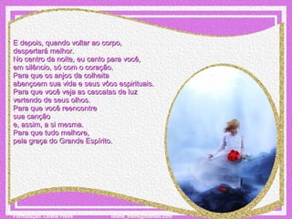 E depois, quando voltar ao corpo,  despertará melhor. No centro da noite, eu canto para você,  em silêncio, só com o coração. Para que os anjos da colheita  abençoem sua vida e seus vôos espirituais. Para que você veja as cascatas de luz  vertendo de seus olhos. Para que você reencontre  sua canção  e, assim, a si mesma. Para que tudo melhore,  pela graça do Grande Espírito. 