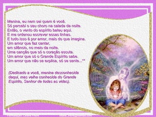 Menina, eu nem sei quem é você. Só percebi o seu choro na calada da noite. Então, o vento do espírito bateu aqui. E me ordenou escrever essas linhas. E tudo isso é por amor, mais do que imagina. Um amor que faz cantar,  em silêncio, no meio da noite. Uma canção que só o coração escuta. Um amor que só o Grande Espírito sabe. Um amor que não se explica, só se sente...** (Dedicado a você, menina desconhecida daqui, mas velha conhecida do Grande Espírito, Senhor de todas as vidas).    