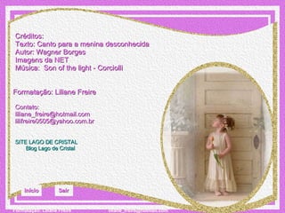Créditos: Texto: Canto para a menina desconhecida   Autor: Wagner Borges Imagens da NET Música:  Son of the light - Corciolli Formatação: Liliane Freire Contato:  [email_address] [email_address] SITE LAGO DE CRISTAL Blog  Lago de Cristal Início Sair 