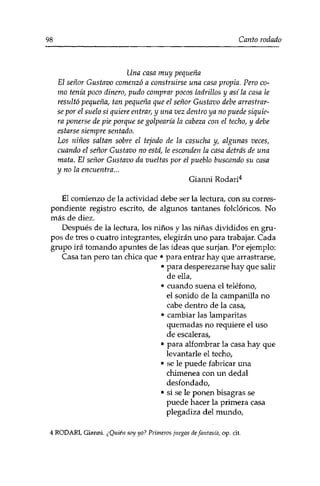 98 Canto rodado 
Una casa muy pequeña 
El señor Gustavo comenzó a construirse una casa propia. Pero co­mo 
tenía poco dinero, pudo comprar pocos ladrillos y así la casa le 
resultó pequeña, tan pequeña que el señor Gustavo debe arrastrar­se 
por el suelo sí quiere entrar, y una vez dentro ya no puede siquie­ra 
ponerse de pie porque se golpearía la cabeza con el techo, y debe 
estarse siempre sentado. 
Los niños saltan sobre el tejado de la casucha y, algunas veces, 
cuando el señor Gustavo no está, le esconden la casa detrás de una 
mata. El señor Gustavo da vueltas por el pueblo buscando su casa 
y no la encuentra... 
Gianni Rodari4 
El comienzo de la actividad debe ser la lectura, con su corres­pondiente 
registro escrito, de algunos tantanes folclóricos. No 
más de diez. 
Después de la lectura, los niños y las niñas divididos en gru­pos 
de tres o cuatro integrantes, elegirán uno para trabajar. Cada 
grupo irá tomando apuntes de las ideas que surjan. Por ejemplo: 
Casa tan pero tan chica que • para entrar hay que arrastrarse, 
• para desperezarse hay que salir 
de ella, 
• cuando suena el teléfono, 
el sonido de la campanilla no 
cabe dentro de la casa, 
• cambiar las lamparitas 
quemadas no requiere el uso 
de escaleras, 
• para alfombrar la casa hay que 
levantarle el techo, 
• se le puede fabricar una 
chimenea con un dedal 
desfondado, 
• si se le ponen bisagras se 
puede hacer la primera casa 
plegadiza del mundo, 
4 RODARI, Gianni. ¿Quién soy yo? Primeros juegos de fantasía, op. cit. 
 