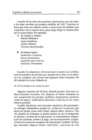 Elfolclore infantil en la escuela 101 
A partir de los siete años podemos plantearnos que los niños 
y las niñas escriban sus propias retahilas del ABC. Facilitará la 
tarea que cada uno elabore cuatro o cinco pares de palabras que 
comiencen con la misma letra, para luego elegir la combinación 
que le suene mejor. Por ejemplo: 
A de amigos y amigas, 
árboles altísimos, 
arpas asmáticas, 
¡arriba Atlanta! 
Arcones abandonados. 
B de brujas bajitas, 
benteveos y boyeros, 
brazos buscadores, 
barriletes que se besan, 
ballenas y berenjenas. 
Cuando los alumnos y alumnas hayan armado sus retahilas 
será el momento de pedirles que reparen en la rima, en la métri­ca 
o en cualquier otro recurso que agregará ritmo al poema. De 
allí saldrán los textos definitivos. 
14. De ¡os piropos a las cartas de amor 
Algunas especies del folclore infantil pueden derivarse en 
otros formatos textuales. Así, después de haber trabajado en 
una recopilación de piropos, podemos proponernos producir 
cartas de amor y dedicatorias amorosas, como las de las viejas 
tarjetas postales. 
A partir del piropo será necesario construir a los personajes. 
La consigna disparadora puede ser: ¿Cómo era la persona que 
decía un piropo como éste? Edad, aspecto físico, etcétera. Una 
vez situado en el tiempo se puede pensar en una investigación 
en diarios y revistas de la época para ver indumentaria, lengua­je 
de los anuncios, etcétera. Luego, casi necesariamente, surgirá: 
¿Cómo era la persona receptora de este piropo?, etcétera. No hay 
que descartar ninguna fuente: entrevistas a personas de una 
 