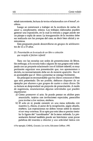 102 Canto rodado 
edad conveniente/ lectura de textos relacionados con el tema6, et­cétera. 
Luego se comenzará a trabajar en la escritura de cartas de 
amor o, simplemente/ relatos. Los trabajos elaborados pueden 
generar una exposición/ en la cual la entrada a pagar puede ser 
un piropo o copla de amor. La inauguración de la muestra debe 
ser realizada con las pompas del caso7 es decir bien oficial y ce­remoniosa. 
Esta propuesta puede desarrollarse en grupos de adolescen­tes 
de 12 a 15 años. 
15. Presentación en la escuela de un libro o colección 
que recopile elfolclore infantil 
Rara vez las escuelas son sedes de presentaciones de libros. 
Sin embargo/ si la escuela toda o alguno de sus grupos está traba­jando 
con un proyecto relacionado con el folclore infantil/ es muy 
pertinente organizar una presentación que, nos apresuramos a 
decirlo/ no necesariamente debe ser de reciente aparición. Eso sí: 
es aconsejable que el libro a presentar se consiga fácilmente. 
En principio es recomendable que los chicos conozcan el libro 
que será presentado. De ser posible, debieran disponer de un 
ejemplar por alumno o por grupos de cuatro o cinco chicos. De 
su lectura se desprenderá un proyecto de presentación. A modo 
de sugerencia, enunciaremos algunas actividades que pueden 
organizarse: 
a) Cómo promover el acto. Se puede pensar en afiches para 
anunciarlo, tarjetas con invitaciones especiales, pasacalles 
para invitar a los vecinos, etcétera. 
b) El acto en sí, puede consistir en una mesa redonda; con 
maestro / s, chicos, el autor de la recopilación, algún abuelo, 
etcétera. Las exposiciones no deben versar sobre lo mismo 
ni ser muy extensas. Si se opta por esta idea es preciso insta­lar 
la figura del "coordinador" de la mesa redonda. La pre­sentación 
formal también puede ser brevísima: unas pocas 
palabras del maestro o director y una actividad lúdica con 
6 Por ejemplo, CABAL, Graciela. Las rositas, Ediciones Colíhue, 1992. 
 