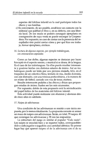 Eîfolclore infantil en la escuela 203 
especies del folclore infantil en la cual participen todos los 
chicos y sus familias, 
c) Es conveniente, de ser posible, establecer un contacto con la 
editorial que publicó el libro o, en su defecto, con una libre­ría 
local. De ese modo se podrán conseguir ejemplares en 
consignación de cuya venta se puede encargar la Coopera­dora. 
Por supuesto, en caso de contar con la presencia del re­copilador 
éste podrá contar cómo y por qué hizo ese traba­jo, 
firmar ejemplares, etcétera. 
16. Lectura de algunas especies, por ejemplo trabalenguas, 
con entonaciones especiales 
Como ya fue dicho, algunas especies se destacan por hacer 
hincapié en el aspecto sonoro, o musical si se desea, de la lengua. 
Es el caso de los trabalenguas. En ellas puede resultar interesan­te 
y gracioso leerlas con distintos estados de ánimo. Así un tra­balenguas 
puede ser leído por una persona enojada, feliz, en el 
traqueteo de un colectivo lleno, tentada de risa, medio dormida, 
con aire distraído, con una tristeza profundísima, a la manera de 
un relator de fútbol, cantado con voz de tenor, etcétera. 
Resulta interesante pedirles a los chicos y chicas que propon­gan 
estados de ánimo. Suelen ser los más ocurrentes. 
Por supuesto, detrás de esta propuesta está la reivindicación 
del papel lúdico de los materiales del folclore infantil. 
Esta actividad puede realizarse con alumnos y alumnas des­de 
cinco años en adelante. 
17. Naipes de adivinanzas 
Una condición de las adivinanzas es remitir a una única res­puesta, 
por lo menos idealmente. La propuesta consiste en armar 
un mazo de naipes con adivinanzas. Serán, en total, 79 naipes: 40 
que contengan las adivinanzas y 39 con las respuestas. 
La estructura del juego es similar al popular ''Culo sucio". 
Los naipes se mezclan bien y se reparten todos, correspondién-dole 
a cada jugador o jugadora una cantidad idéntica. En primer 
lugar hay que aparear naipes: el de la adivinanza con el de su 
 