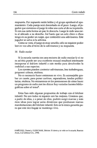 104 Canto rodado 
respuesta. Por supuesto serán leídas y el grupo aprobará el apa­reamiento. 
Cada pareja será descartada en el pozo. Luego, el ju­gador 
que comienza el juego le roba una carta al de su izquierda. 
Si con esa carta forma un par, lo descarta. Luego le cede una car­ta 
al ubicado a su derecha. Así hasta que un solo chico o chica 
tenga en su poder un naipe, que contendrá una adivinanza. Este 
jugador se salva si la adivina. 
Como se verá, el juego es muy sencillo; sólo se requiere poder 
leer en voz alta el texto de la adivinanza y su respuesta. 
18. Radio escolar 
Si la escuela cuenta con una emisora de radio escolar (y si no 
es así ésta puede ser una excelente excusa) resultará interesante 
incorporar el folclore infantil a este medio para devolverles la 
oralidad a sus especies. 
Los oyentes pueden contestar adivinanzas, leer trabalenguas, 
proponer colmos, etcétera. 
No es necesario hacer emisiones en vivo. Es aconsejable gra­bar 
un cásete, para poner cortinas, separadores, tandas publici­tarias, 
etcétera. No entraremos en los pormenores de cómo hacer 
un programa de radio con los chicos: hay variadas fuentes biblio­gráficas 
sobre el tema8. 
Estas han sido algunas propuestas de trabajo con el folclore 
infantil. No son todas ni siquiera son las mejores. Creemos que, 
a partir de ellas, o a pesar de ellas, podrán surgir nuevas y más 
ricas ideas para lograr aulas dinámicas que produzcan nuevas 
manifestaciones del folclore infantil. Esto es la única garantía pa­ra 
que este rico bagaje se mantenga vivo. 
8 MÍGUEZ, Daniel y YUDCHAK, Héctor. E¿ diario y la radio en la escuela, Buenos 
Aires, A.Z editora S.A., 1998. 
 