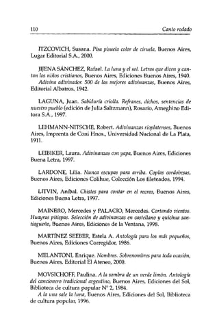 no Canto rodado 
ITZCOVICH, Susana. Pisa pisuela color de ciruela, Buenos Aires, 
Lugar Editorial S.A., 2000. 
JIJENA SÁNCHEZ, Rafael. La luna y el sol. Letras que dicen y can­tan 
los niños cristianos, Buenos Aires, Ediciones Buenos Aires, 1940. 
Adivina adivinador. 500 de las mejores adivinanzas, Buenos Aires, 
Editorial Albatros, 1942. 
LAGUNA, Juan. Sabiduría criolla. Refranes, dichos, sentencias de 
nuestro pueblo (edición de Julia Saltzmann), Rosario, Ameghino Edi­tora 
S.A., 1997. 
LEHMANN-NITSCHE, Robert. Adivinanzas rioplatenses, Buenos 
Aires, Imprenta de Coni Hnos., Universidad Nacional de La Plata, 
1911. 
LEIBIKER, Laura. Adivinanzas con yapa, Buenos Aires, Ediciones 
Buena Letra, 1997. 
LARDONE, Lilia. Nunca escupas para arriba. Coplas cordobesas, 
Buenos Aires, Ediciones Colihue, Colección Los fileteados, 1994. 
LITVIN, Aníbal. Chistes para contar en el recreo, Buenos Aires, 
Ediciones Buena Letra, 1997. 
MAINERO, Mercedes y PALACIO, Mercedes. Cortando vientos. 
Huayras pitispas. Selección de adivinanzas en castellano y quichua san-tiagueño, 
Buenos Aires, Ediciones de la Ventana, 1998. 
MARTÍNEZ SEEBER, Estela A. Antología para los más pequeños, 
Buenos Aires, Ediciones Corregidor, 1986. 
MELANTONI, Enrique. Nombres. Sobrenombres para toda ocasión, 
Buenos Aires, Editorial El Ateneo, 2000. 
MOVSICHOFF, Paulina. A la sombra de un verde limón. Antología 
del cancionero tradicional argentino, Buenos Aires, Ediciones del Sol, 
Biblioteca de cultura popular N° 2,1984. 
A la una sale la luna, Buenos Aires, Ediciones del Sol, Biblioteca 
de cultura popular, 1996. 
 