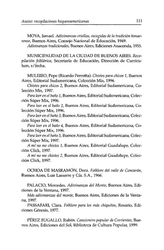 Anexo: recopilaciones hispanoamericanas 111 
MOYA, Ismael. Adivinanzas criollas, recogidas de la tradición bonae­rense, 
Buenos Aires, Consejo Nacional de Educación, 1949. 
Adivinanzas tradicionales, Buenos Aires, Ediciones Anaconda, 1955. 
MUNICIPALIDAD DE LA CIUDAD DE BUENOS AIRES. Reco­pilación 
folklórica, Secretaría de Educación, Dirección de Curricu­lum, 
s/fecha. 
MULEIRO, Pepe (Ricardo Perrotta). Chistes para chicos 1, Buenos 
Aires, Editorial Sudamericana, Colección Mix, 1996. 
Chistes para chicos 2, Buenos Aires, Editorial Sudamericana, Co­lección 
Mix, 1997. 
Para leer en el baño 1, Buenos Aires, Editorial Sudamericana, Colec­ción 
Super Mix, 1996. 
Para leer en el baño 2, Buenos Aires, Editorial Sudamericana, Co­lección 
Super Mix, 1996. 
Para leer en el baño 3, Buenos Aires, Editorial Sudamericana, Colec­ción 
Super Mix, 1996. 
Para leer en el baño 4, Buenos Aires, Editorial Sudamericana, Co­lección 
Super Mix, 1996. 
Para leer en el baño 5, Buenos Aires, Editorial Sudamericana, Colec­ción 
Super Mix, 1997. 
A mino me chistes 1, Buenos Aires, Editorial Guadalupe, Colec­ción 
Click, 1997. 
A mí no me chistes 2, Buenos Aires, Editorial Guadalupe, Colec­ción 
Click, 1997. 
OCHOA DE MASRAMÓN, Dora. Folklore del valle de Concarán, 
Buenos Aires, Luis Lasserre y Cía. S.A., 1966. 
PALACIO, Mercedes. Adivinanzas del Monte, Buenos Aires, Edi­ciones 
de la Ventana, 1997. 
Más adivinanzas del monte, Buenos Aires, Ediciones de la Venta­na, 
1997. 
PASSAFARI, Clara. Folklore para los más chiquitos, Rosario, Edi­ciones 
Génesis, 1977. 
PÉREZ BUGALLO, Rubén. Cancionero popular de Corrientes, Bue­nos 
Aires, Ediciones del Sol, Biblioteca de Cultura Popular, 1999. 
 