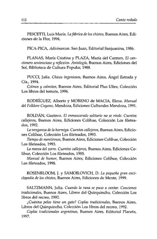 112 Canto rodado 
PESCETTI, Luis María. La fábrica de los chistes, Buenos Aires, Edi­ciones 
de la Flor, 1994. 
PICA-PICA, Adivinanzas. San Juan, Editorial Sanjuanina, 1986. 
PLANAS, María Cristina y PLAZA, María del Carmen. El can-exonero 
sentencioso y reflexivo. Antología, Buenos Aires, Ediciones del 
Sol, Biblioteca de Cultura Popular, 1988. 
PUCCI, Julia. Chicos ingeniosos, Buenos Aires, Ángel Estrada y 
Cía., 1994. 
Colmos y colmitos, Buenos Aires, Editorial Plus Ultra, Colección 
Los libros del tomate, 1996. 
RODRÍGUEZ, Alberto y MORENO de MACIA, Elena. Manual 
del Folklore Cuy ano, Mendoza, Ediciones Culturales Mendoza, 1991. 
ROLDAN, Gustavo. El enmascarado solitario no se rinde. Cuentos 
callejeros, Buenos Aires, Ediciones Colihue, Colección Los filetea­dos, 
1992. 
La venganza de la hormiga. Cuentos callejeros, Buenos Aires, Edicio­nes 
Colihue, Colección Los fileteados, 1993. 
Tiempo de mentirosos, Buenos Aires, Ediciones Colihue, Colección 
Los fileteados, 1993. 
La marca del zorro. Cuentos callejeros, Buenos Aires, Ediciones Co­lihue, 
Colección Los fileteados, 1995. 
Manual de humor, Buenos Aires, Ediciones Colihue, Colección 
Los fileteados, 1998. 
ROSENBLOOM, J. y SAMOILOVICH, D. La pequeña gran enci­clopedia 
de los chistes, Buenos Aires, Ediciones de Mente, 1999. 
SALTZMANN, Julia. Cuando la rana se puso a cantar. Canciones 
tradicionales, Buenos Aires, Libros del Quirquincho, Colección Los 
libros del recreo, 1992. 
¿Cuántos pelos tiene un gato? Coplas tradicionales, Buenos Aires, 
Libros del Quirquincho, Colección Los libros del recreo, 1992. 
Coplas tradicionales argentinas, Buenos Aires, Editorial Planeta, 
1997. 
 