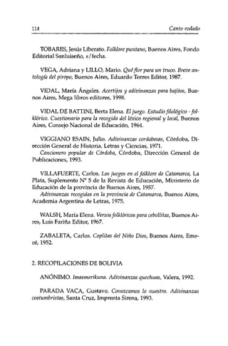 114 Canto rodado 
TOBARES, Jesús Liberato. Folklore puritano, Buenos Aires, Fondo 
Editorial Sanluiseño, s/fecha. 
VEGA, Adriana y LILLO, Mario. Qué flor para un truco. Breve an­tología 
del piropo, Buenos Aires, Eduardo Torres Editor, 1987. 
VIDAL, María Ángeles. Acertijos y adivinanzas para bajitos, Bue­nos 
Aires, Mega libros editores, 1998. 
VIDAL DE BATTINI, Berta Elena. El juego. Estudio filológico -fol­klórico. 
Cuestionario para la recogida del léxico regional y local, Buenos 
Aires, Consejo Nacional de Educación, 1964. 
VIGGIANO ESAIN, Julio. Adivinanzas cordobesas, Córdoba, Di­rección 
General de Historia, Letras y Ciencias, 1971. 
Cancionero popular de Córdoba, Córdoba, Dirección General de 
Publicaciones, 1993. 
VILLAFUERTE, Carlos. Eos juegos en el folklore de Catamarca, La 
Plata, Suplemento N° 5 de la Revista de Educación, Ministerio de 
Educación de la provincia de Buenos Aires, 1957. 
Adivinanzas recogidas en la provincia de Catamarca, Buenos Aires, 
Academia Argentina de Letras, 1975. 
WALSH, María Elena. Versos folklóricos para cebollitas, Buenos Ai­res, 
Luis Fariña Editor, 1967. 
ZABALETA, Carlos. Coplitas del Niño Dios, Buenos Aires, Eme-ce, 
1952. 
2. RECOPILACIONES DE BOLIVIA 
ANÓNIMO. Imasmarikuna. Adivinanzas quechuas, Valera, 1992. 
PARADA VACA, Gustavo. Conozcamos lo nuestro. Adivinanzas 
costumbristas, Santa Cruz, Imprenta Sirena, 1993. 
 