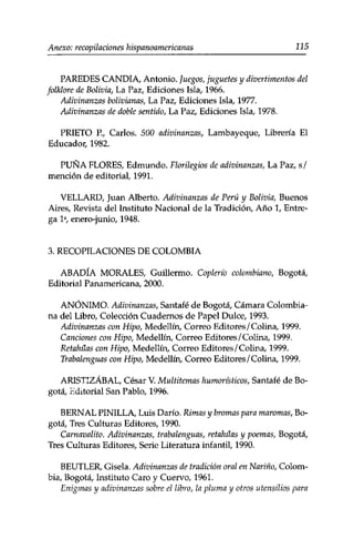 Anexo: recopilaciones hispanoamericanas 115 
PAREDES CANDÍA, Antonio, juegos, juguetes y divertimentos del 
folklore de Bolivia, La Paz, Ediciones Isla, 1966. 
Adivinanzas bolivianas, La Paz, Ediciones Isla, 1977. 
Adivinanzas de doble sentido, La Paz, Ediciones Isla, 1978. 
PRIETO R, Carlos. 500 adivinanzas, Lambayeque, Librería El 
Educador, 1982. 
PUNA FLORES, Edmundo. Florilegios de adivinanzas, La Paz, s/ 
mención de editorial, 1991. 
VELLARD, Juan Alberto. Adivinanzas de Perú y Bolivia, Buenos 
Aires, Revista del Instituto Nacional de la Tradición, Año 1, Entre­ga 
Ia, enero-junio, 1948. 
3. RECOPILACIONES DE COLOMBIA 
ABADÍA MORALES, Guillermo. Coplerío colombiano, Bogotá, 
Editorial Panamericana, 2000. 
ANÓNIMO. Adivinanzas, Santafé de Bogotá, Cámara Colombia­na 
del Libro, Colección Cuadernos de Papel Dulce, 1993. 
Adivinanzas con Hipo, Medellín, Correo Editores/Colina, 1999. 
Canciones con Hipo, Medellín, Correo Editores /Colina, 1999. 
Retahilas con Hipo, Medellín, Correo Editores/Colina, 1999. 
Trabalenguas con Hipo, Medellín, Correo Editores/Colina, 1999. 
ARISTIZÁBAL, César V. Multitemas humorísticos, Santafé de Bo­gotá, 
Editorial San Pablo, 1996. 
BERNAL PINILLA, Luis Darío. Rimas y bromas para maromas, Bo­gotá, 
Tres Culturas Editores, 1990. 
Carnavalito. Adivinanzas, trabalenguas, retahilas y poemas, Bogotá, 
Tres Culturas Editores, Serie Literatura infantil, 1990. 
BEUTLER, Gisela. Adivinanzas de tradición oral en Nariño, Colom­bia, 
Bogotá, Instituto Caro y Cuervo, 1961. 
Enigmas y adivinanzas sobre el libro, la pluma y otros utensilios para 
 
