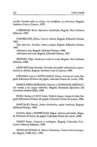 116 Canto rociado 
escribir. Estudio sobre su origen, sus metáforas, su estructura, Bogotá, 
Instituto Caro y Cuervo, 1979. 
CÁRDENAS, Boris. Refranero colombiano, Bogotá, Tres Culturas 
Editores, 1989. 
CASTRILLÓN, Silvia. Cúcuru macara, Bogotá, Editorial Norma, 
1987. 
Tope tope tun. Arrullos, rimas y juegos, Bogotá, Editorial Norma, 
1987. 
Adivíneme ésta, Bogotá, Editorial Norma, 1988. 
Adivíname esta otra, Bogotá, Editorial Norma, 1991. 
JIMÉNEZ, Olga. Ronda que ronda la ronda, Bogotá, Tres Culturas 
Editores, 1988. 
LEÓN REY, José Antonio. Del saber del pueblo: adivinanzas, supers­ticiones 
y refranes, Bogotá, Instituto Caro y Cuervo, 1985. 
LIÉVANO, Luis y CASTELLANOS, Diana. Arrume de rimas, Bo­gotá, 
Ediciones El barco de papel, colección Postre de Letras, 1984. 
MARULANDA MORALES, Octavio y GONZÁLEZ ARÉVALO. 
Las rondas y los juegos infantiles, Bogotá, Secretaría Ejecutiva del 
Convenio Andrés Bello, 1988. 
RUIZ, Clarisa y CALVÍ, Gian. Traba la lengua, lengua la traba, Bo­gotá, 
Ediciones El barco de papel, Colección Postre de Letras, 1984. 
SANTIAGO, David. Antón tiruliruliru, antón tirulirulá, Bogotá, 
Editorial Norma, 1989. 
SUAZA, Main y RODRÍGUEZ, Edgar. Adivina adivinador, Bogo­tá, 
Ediciones El barco de papel, Colección Postre de Letras, 1984. 
VASCO, Irene. Conjuros y sortilegios, Bogotá, Colección O.A., 
Carlos Valencia Editores, 1990. 
VENEGAS FONSECA, María Clemencia. Nuestra herencia popu­lar, 
Bogotá, CERLALC, 1993. 
 
